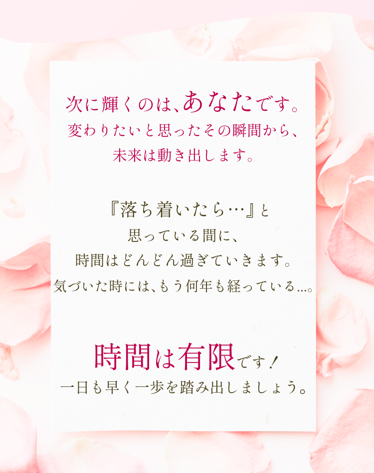 次に輝くのは、あなたです。変わりたいと思ったその瞬間から、未来は動き出します。